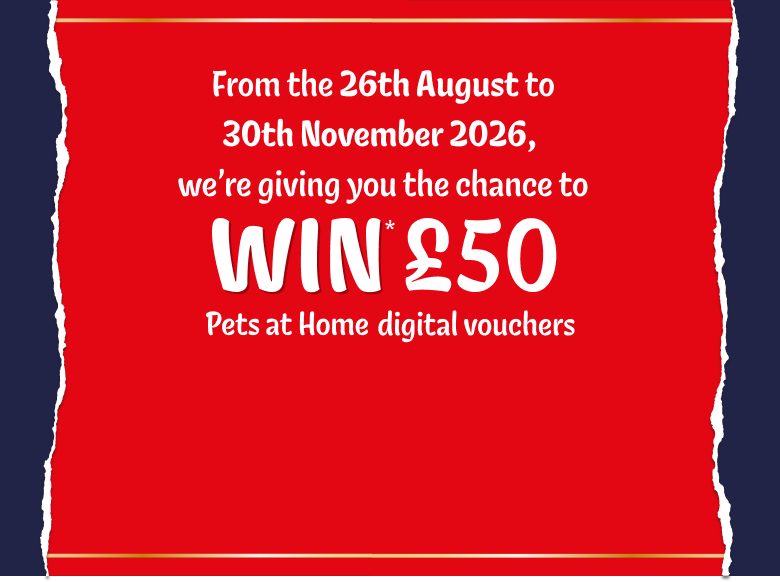 From the 26th August to 30th November 2026, we're giving you the chance to WIN £50 Pets at Home digital vouchers