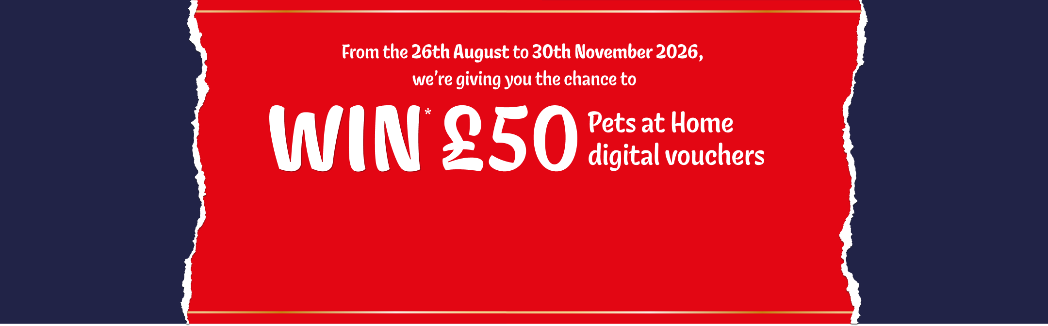 From the 26th August to 30th November 2026, we're giving you the chance to WIN £50 Pets at Home digital vouchers