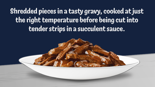 Shredded pieces in a tasty gravy, cooked at just the right temperature